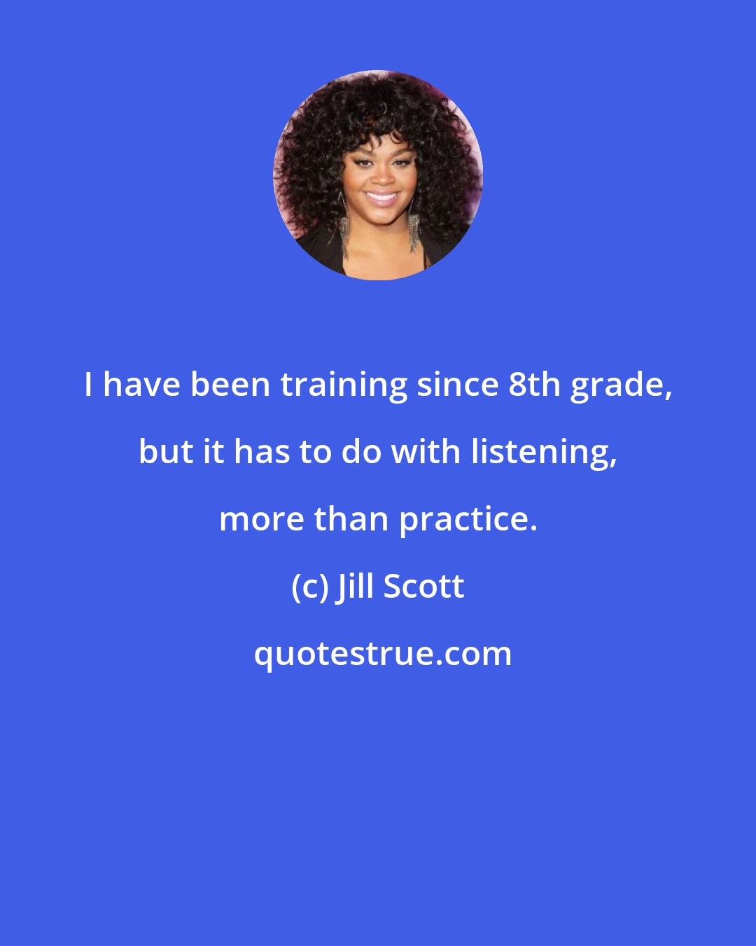 Jill Scott: I have been training since 8th grade, but it has to do with listening, more than practice.