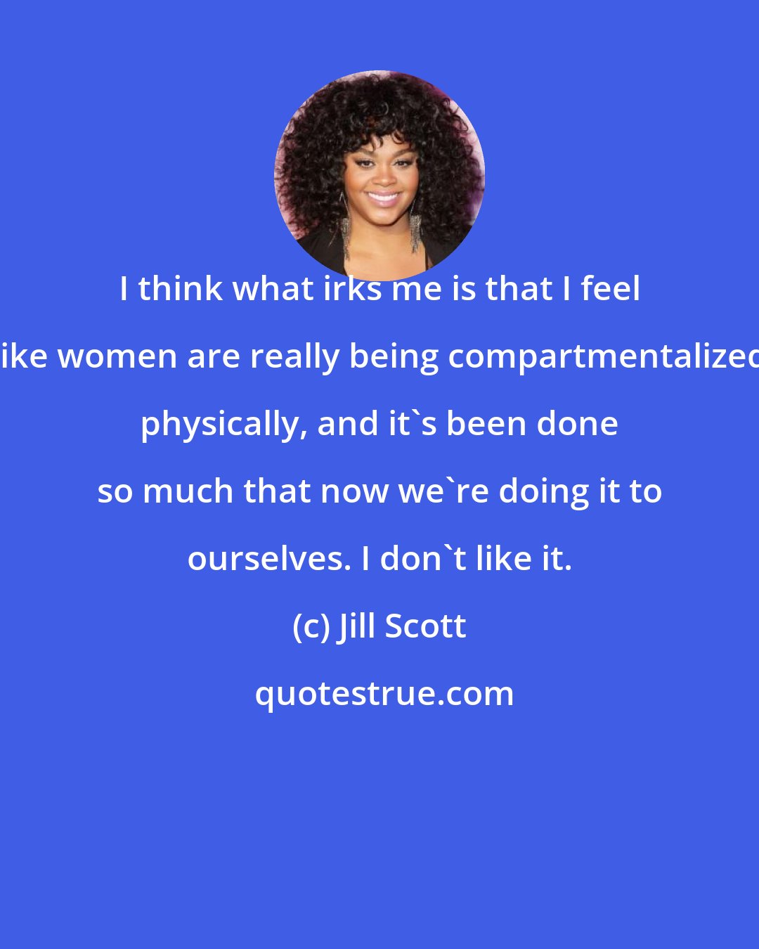 Jill Scott: I think what irks me is that I feel like women are really being compartmentalized physically, and it's been done so much that now we're doing it to ourselves. I don't like it.