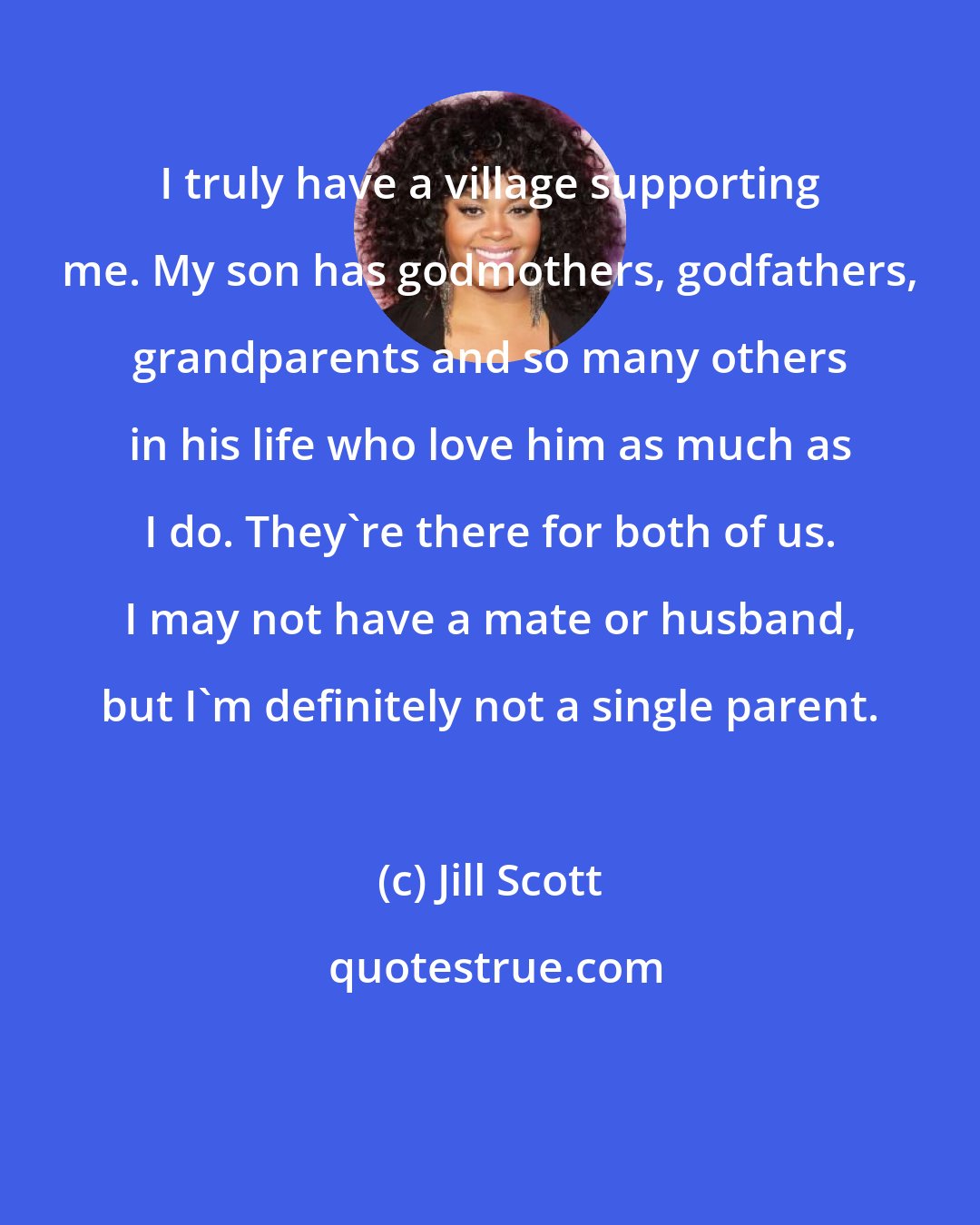 Jill Scott: I truly have a village supporting me. My son has godmothers, godfathers, grandparents and so many others in his life who love him as much as I do. They're there for both of us. I may not have a mate or husband, but I'm definitely not a single parent.