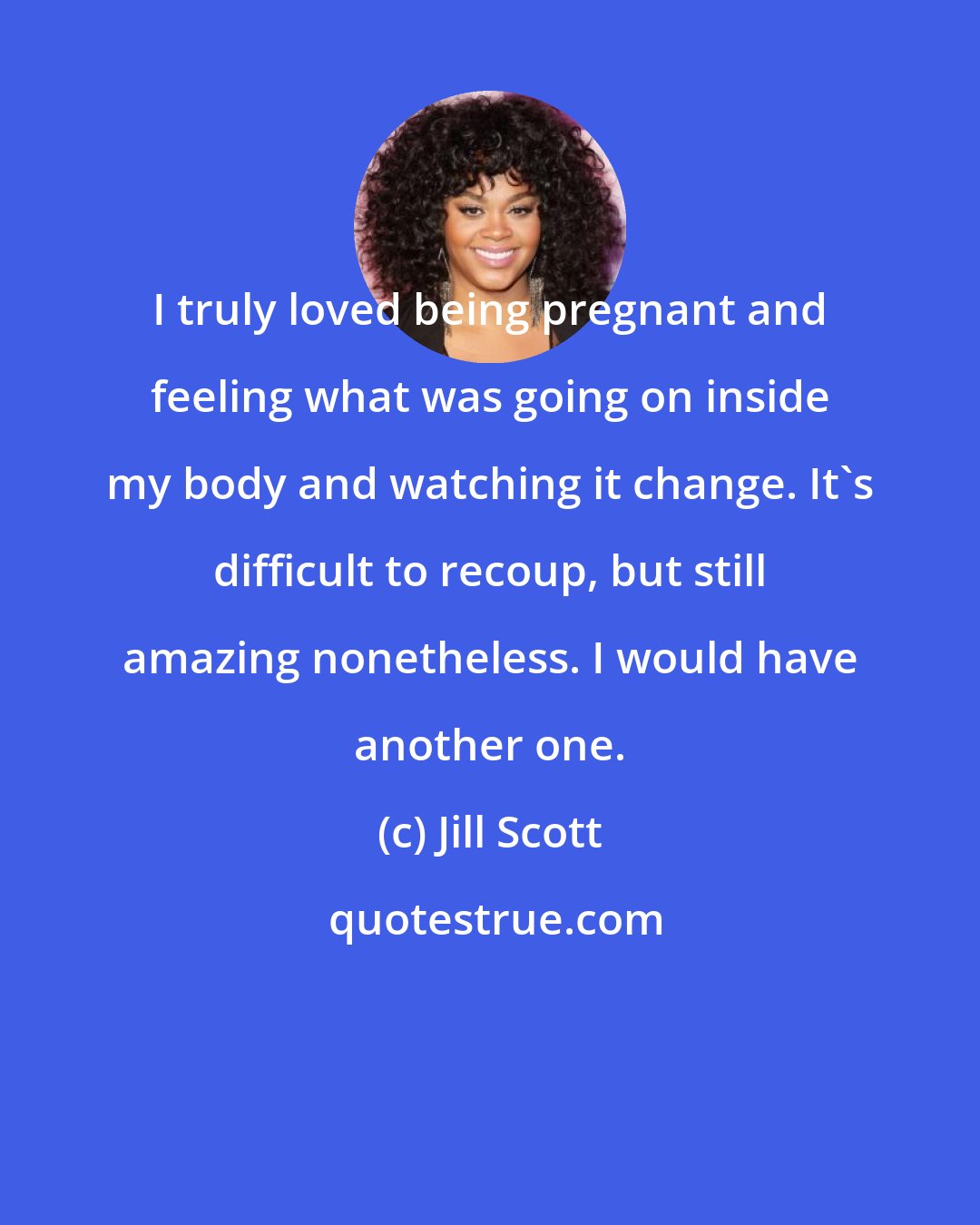 Jill Scott: I truly loved being pregnant and feeling what was going on inside my body and watching it change. It's difficult to recoup, but still amazing nonetheless. I would have another one.