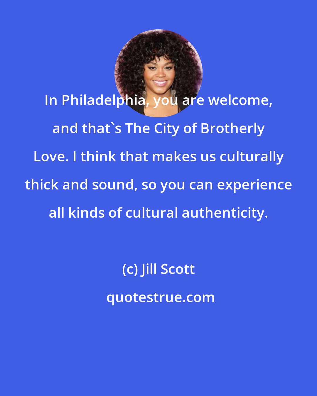 Jill Scott: In Philadelphia, you are welcome, and that's The City of Brotherly Love. I think that makes us culturally thick and sound, so you can experience all kinds of cultural authenticity.