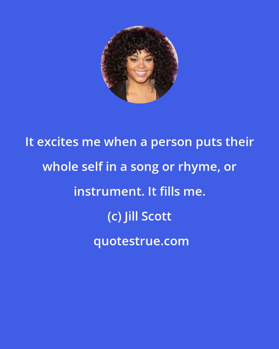 Jill Scott: It excites me when a person puts their whole self in a song or rhyme, or instrument. It fills me.