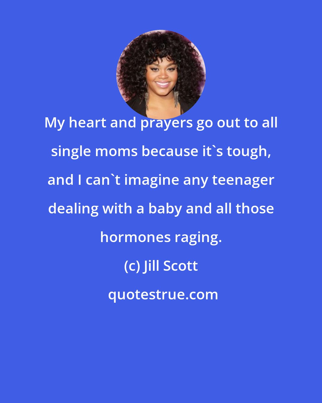 Jill Scott: My heart and prayers go out to all single moms because it's tough, and I can't imagine any teenager dealing with a baby and all those hormones raging.