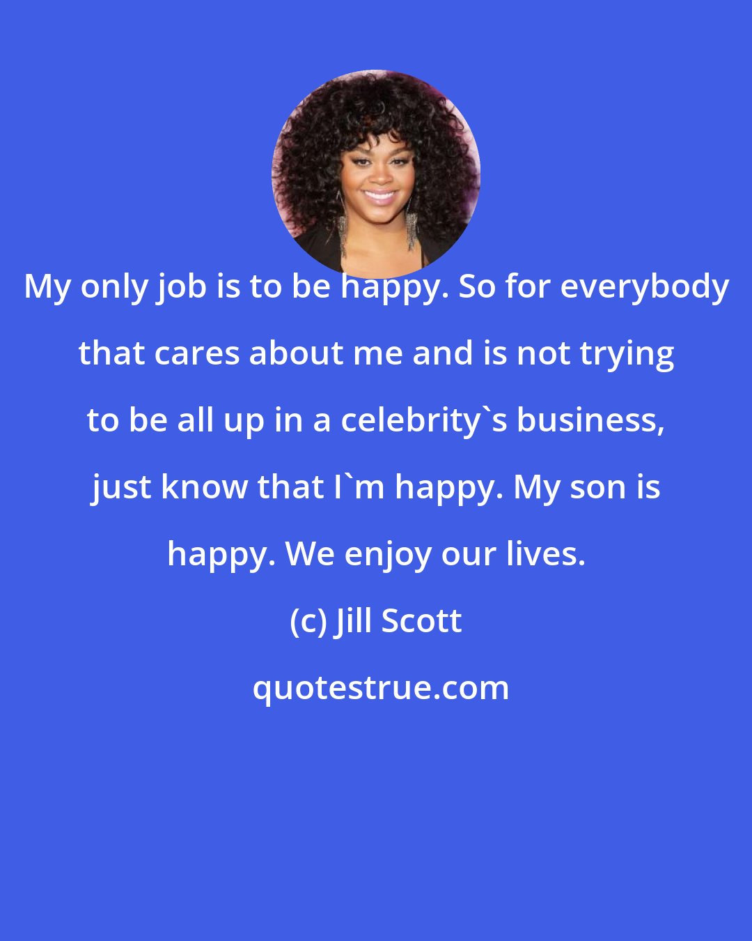 Jill Scott: My only job is to be happy. So for everybody that cares about me and is not trying to be all up in a celebrity's business, just know that I'm happy. My son is happy. We enjoy our lives.