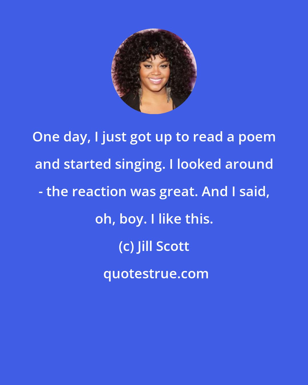 Jill Scott: One day, I just got up to read a poem and started singing. I looked around - the reaction was great. And I said, oh, boy. I like this.