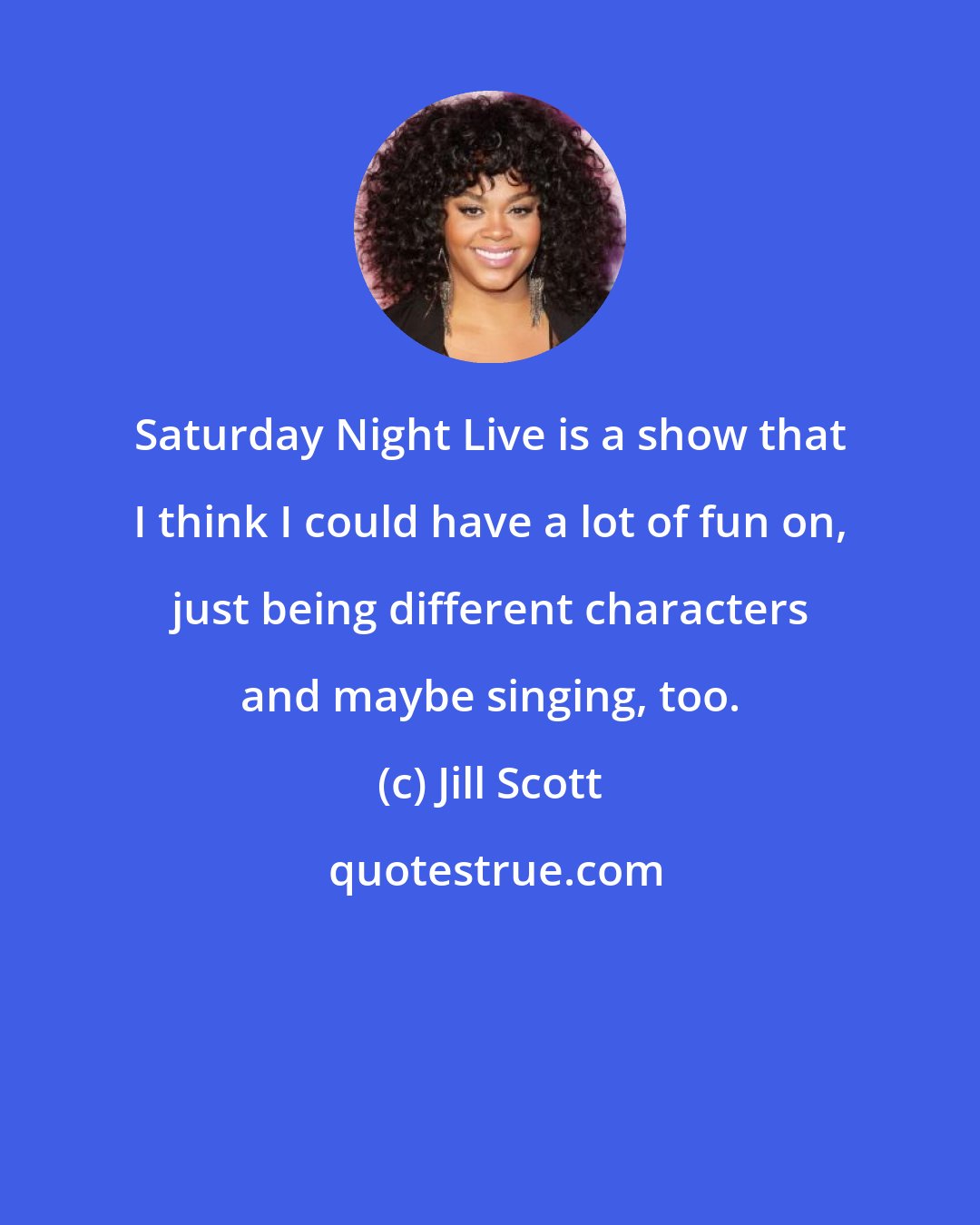 Jill Scott: Saturday Night Live is a show that I think I could have a lot of fun on, just being different characters and maybe singing, too.