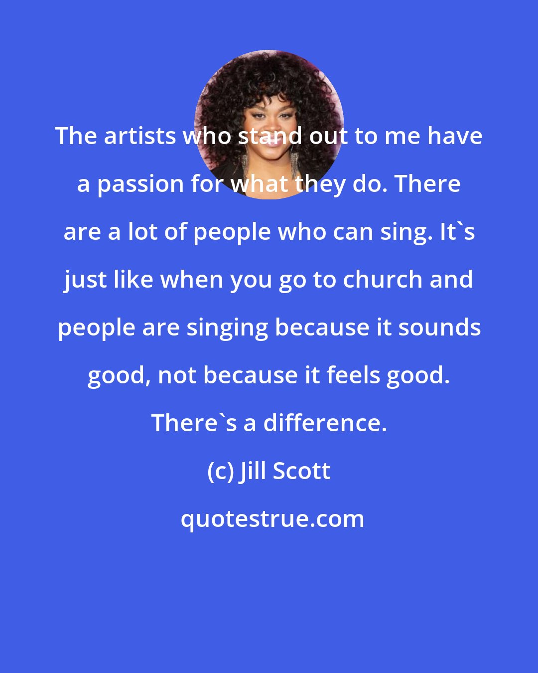 Jill Scott: The artists who stand out to me have a passion for what they do. There are a lot of people who can sing. It's just like when you go to church and people are singing because it sounds good, not because it feels good. There's a difference.