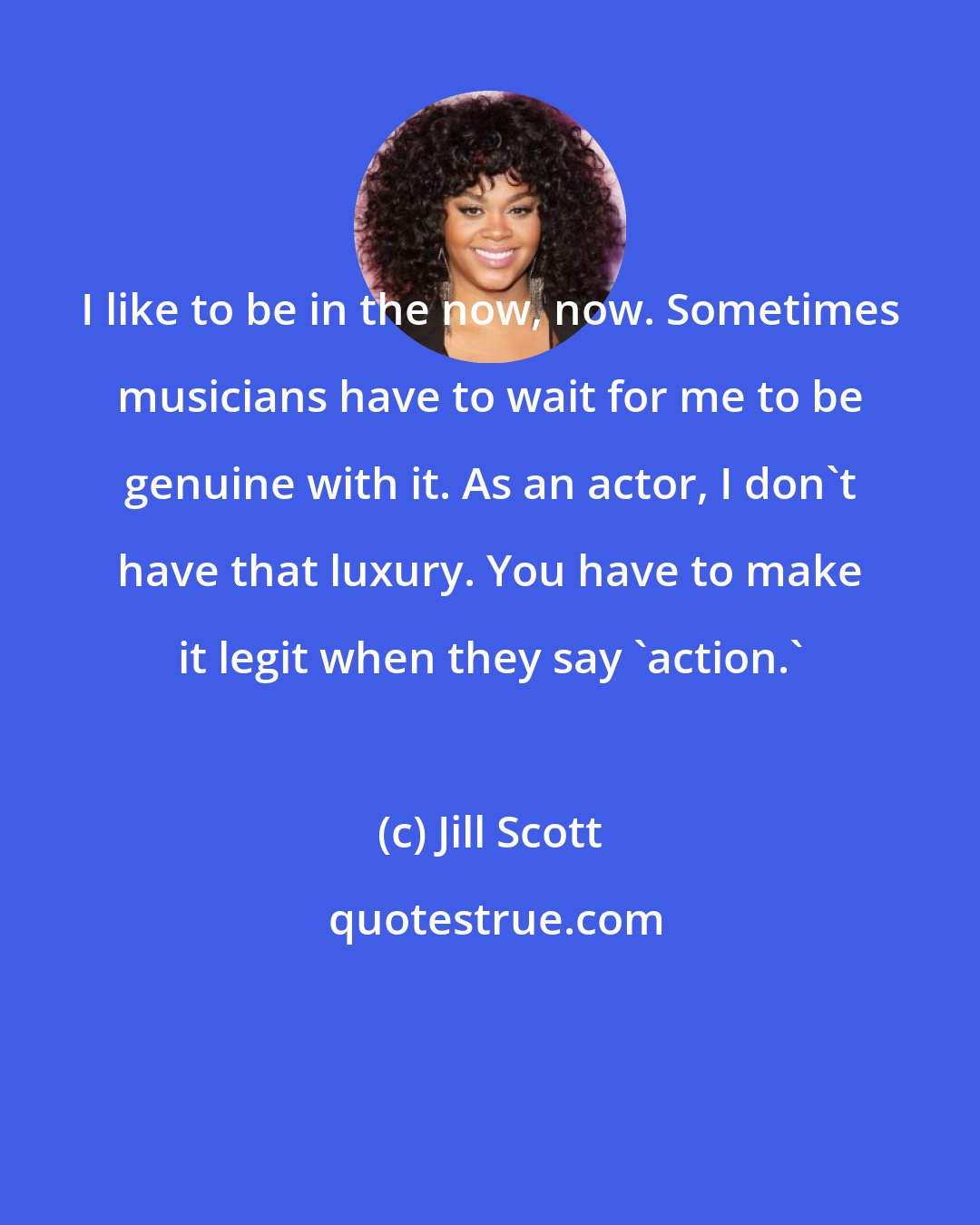 Jill Scott: I like to be in the now, now. Sometimes musicians have to wait for me to be genuine with it. As an actor, I don't have that luxury. You have to make it legit when they say 'action.'