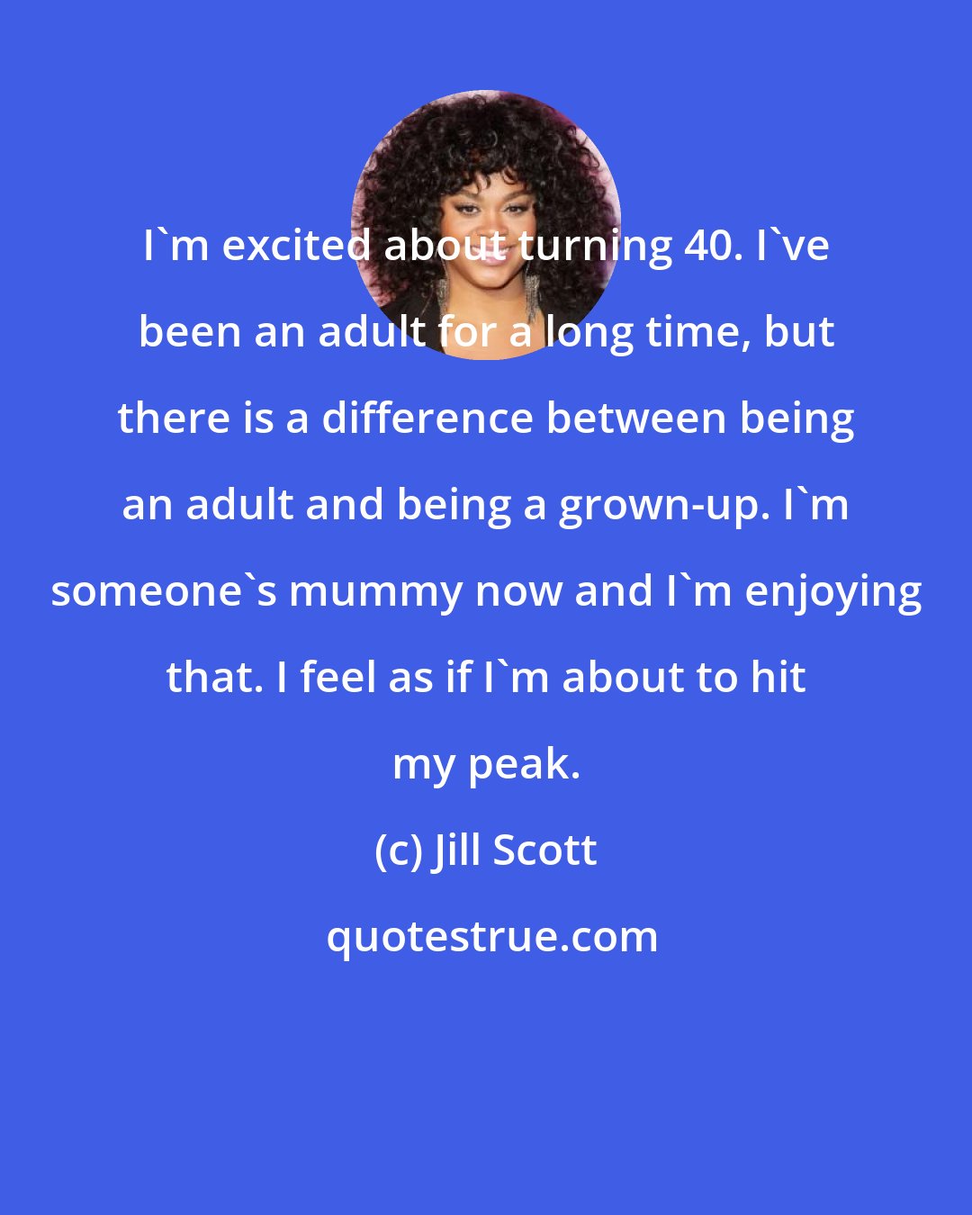 Jill Scott: I'm excited about turning 40. I've been an adult for a long time, but there is a difference between being an adult and being a grown-up. I'm someone's mummy now and I'm enjoying that. I feel as if I'm about to hit my peak.