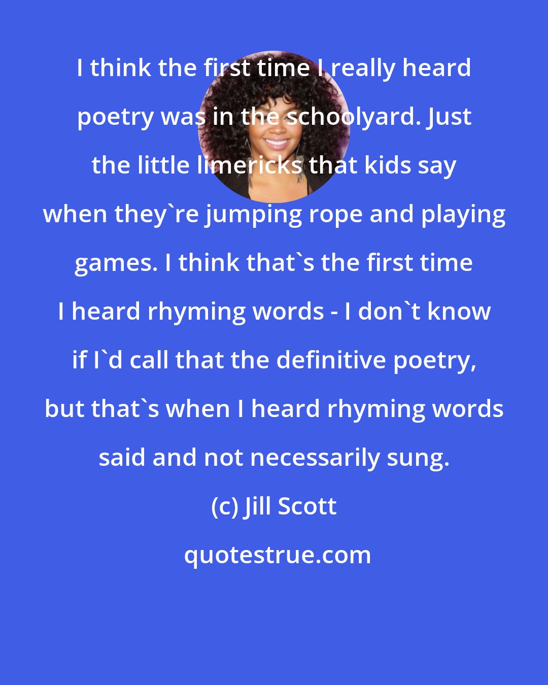 Jill Scott: I think the first time I really heard poetry was in the schoolyard. Just the little limericks that kids say when they're jumping rope and playing games. I think that's the first time I heard rhyming words - I don't know if I'd call that the definitive poetry, but that's when I heard rhyming words said and not necessarily sung.