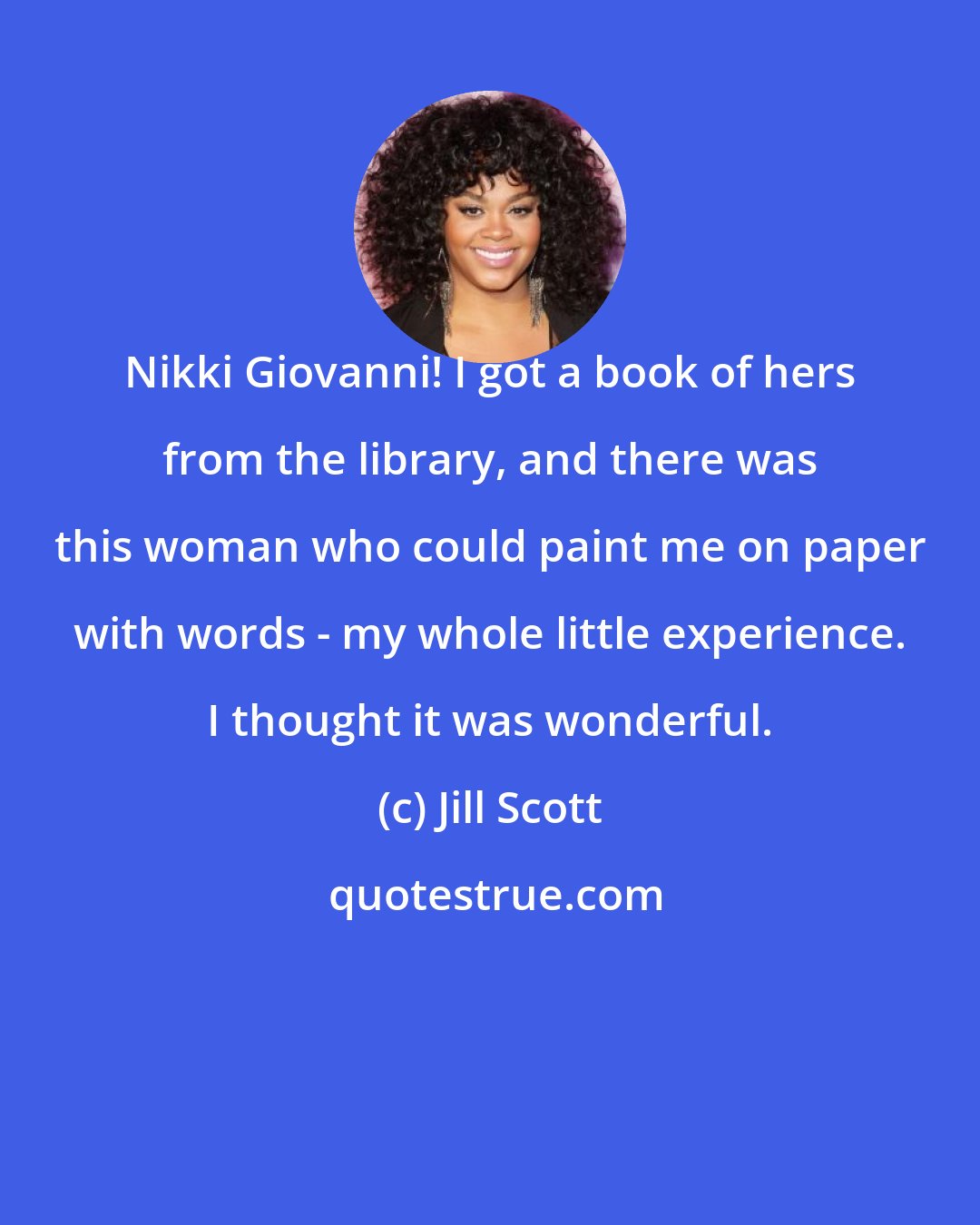 Jill Scott: Nikki Giovanni! I got a book of hers from the library, and there was this woman who could paint me on paper with words - my whole little experience. I thought it was wonderful.