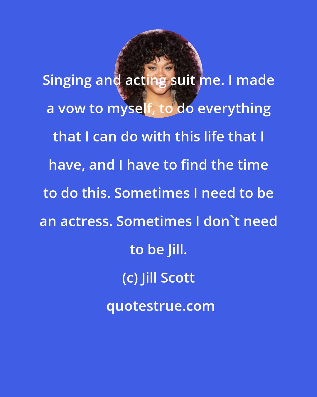 Jill Scott: Singing and acting suit me. I made a vow to myself, to do everything that I can do with this life that I have, and I have to find the time to do this. Sometimes I need to be an actress. Sometimes I don't need to be Jill.