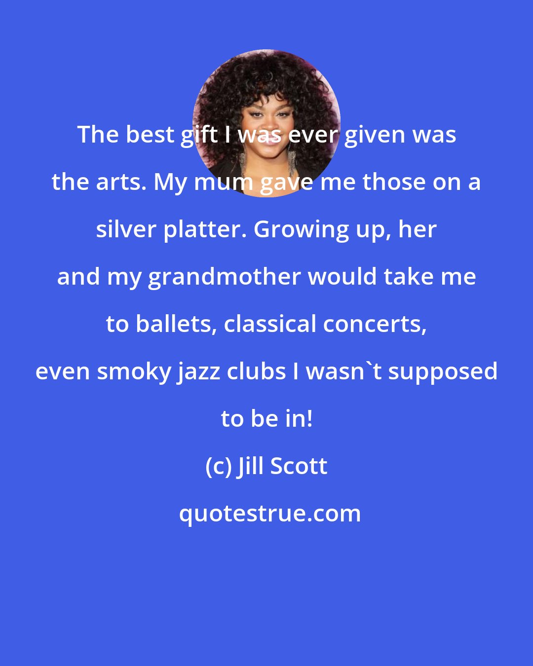 Jill Scott: The best gift I was ever given was the arts. My mum gave me those on a silver platter. Growing up, her and my grandmother would take me to ballets, classical concerts, even smoky jazz clubs I wasn't supposed to be in!