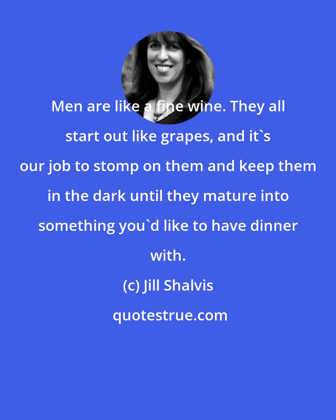 Jill Shalvis: Men are like a fine wine. They all start out like grapes, and it's our job to stomp on them and keep them in the dark until they mature into something you'd like to have dinner with.