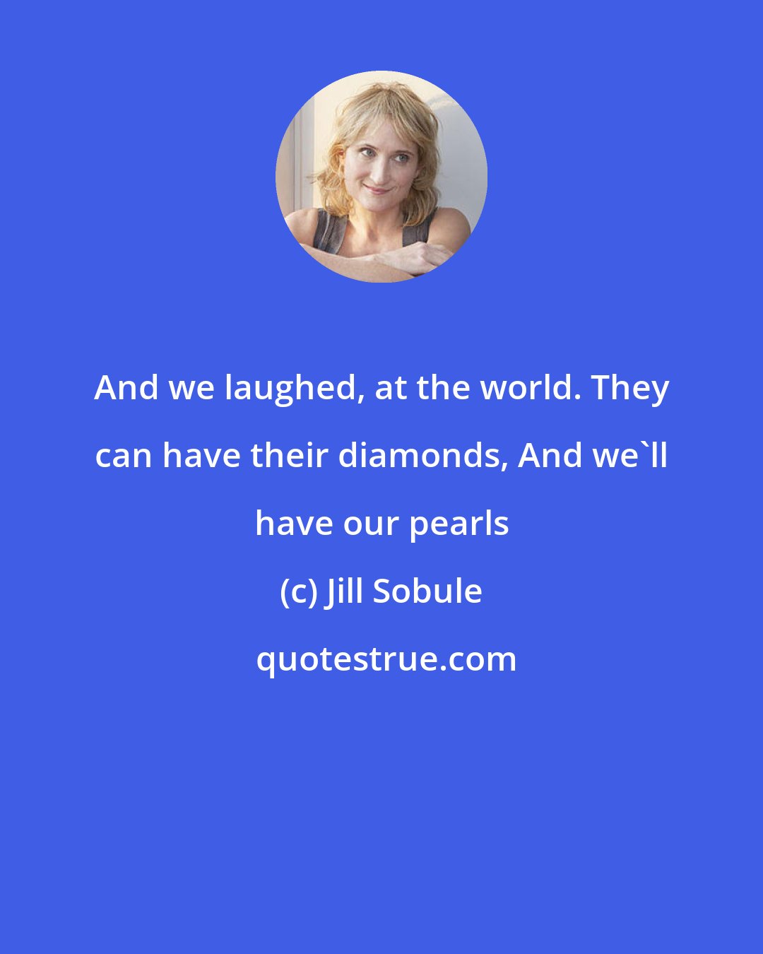Jill Sobule: And we laughed, at the world. They can have their diamonds, And we'll have our pearls