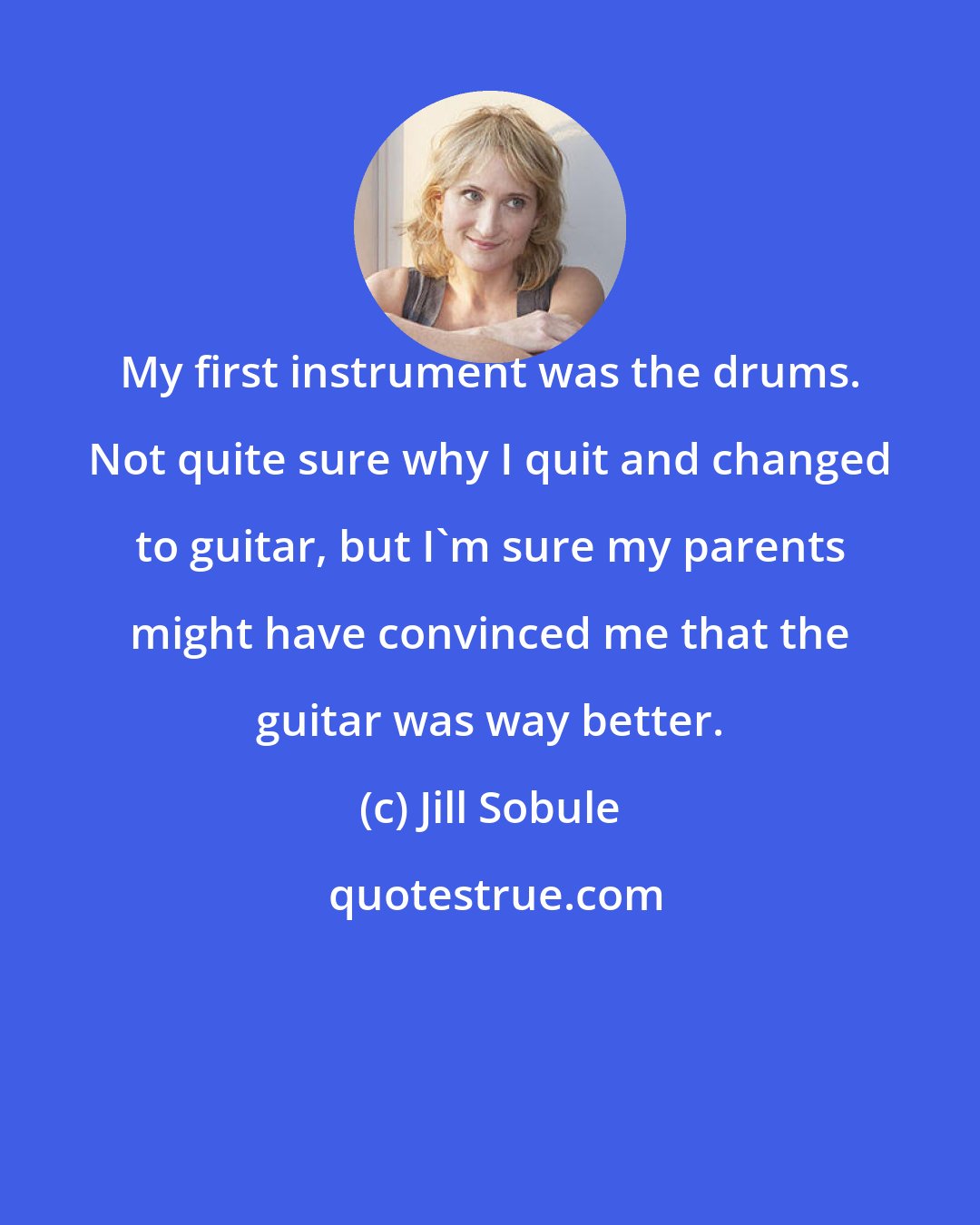 Jill Sobule: My first instrument was the drums. Not quite sure why I quit and changed to guitar, but I'm sure my parents might have convinced me that the guitar was way better.