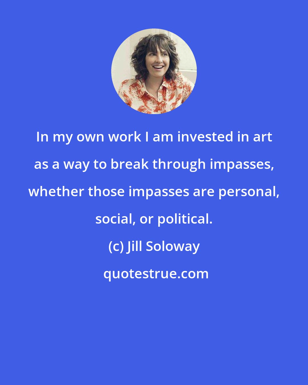 Jill Soloway: In my own work I am invested in art as a way to break through impasses, whether those impasses are personal, social, or political.