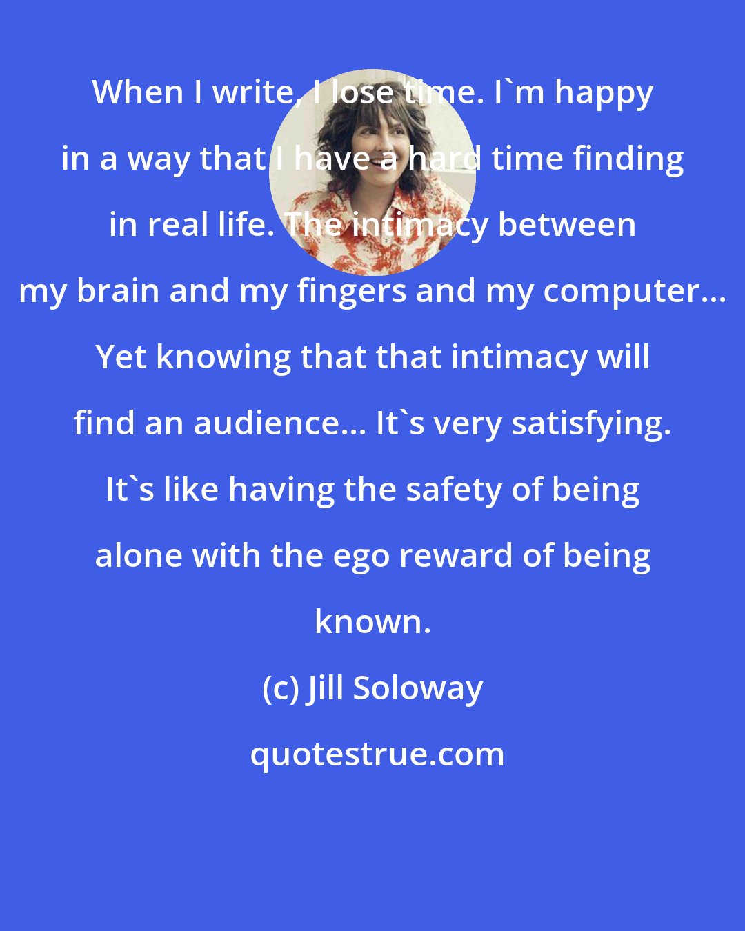 Jill Soloway: When I write, I lose time. I'm happy in a way that I have a hard time finding in real life. The intimacy between my brain and my fingers and my computer... Yet knowing that that intimacy will find an audience... It's very satisfying. It's like having the safety of being alone with the ego reward of being known.