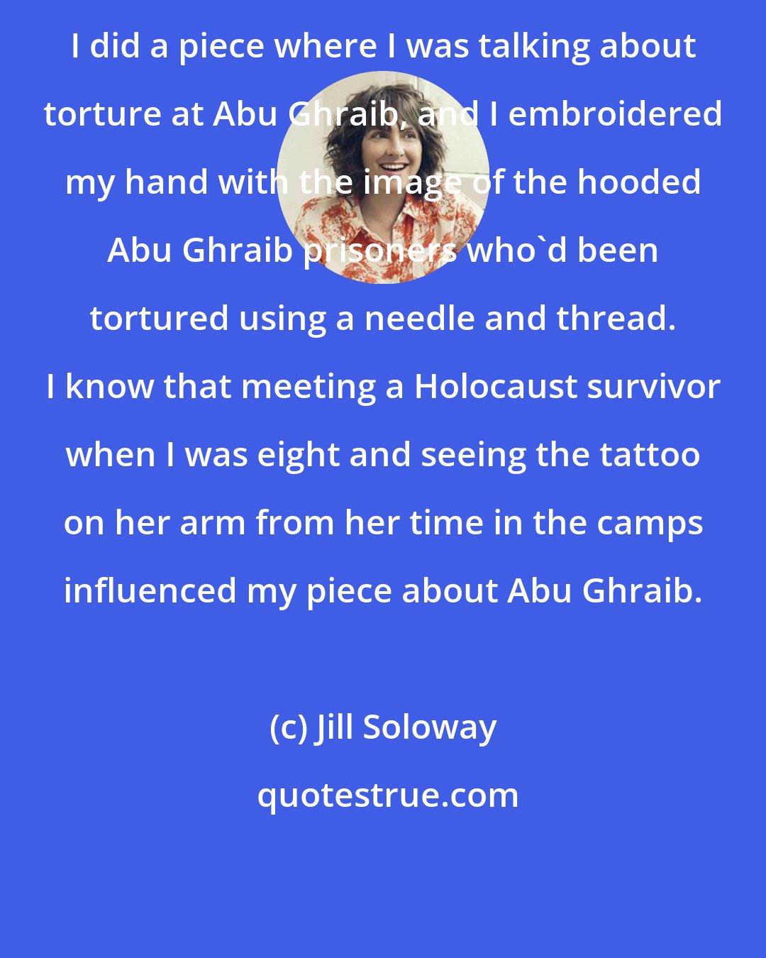 Jill Soloway: I did a piece where I was talking about torture at Abu Ghraib, and I embroidered my hand with the image of the hooded Abu Ghraib prisoners who'd been tortured using a needle and thread. I know that meeting a Holocaust survivor when I was eight and seeing the tattoo on her arm from her time in the camps influenced my piece about Abu Ghraib.