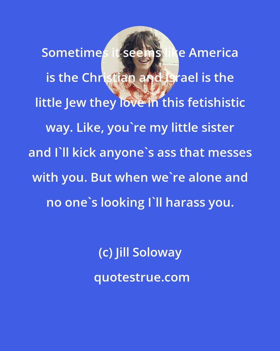 Jill Soloway: Sometimes it seems like America is the Christian and Israel is the little Jew they love in this fetishistic way. Like, you're my little sister and I'll kick anyone's ass that messes with you. But when we're alone and no one's looking I'll harass you.