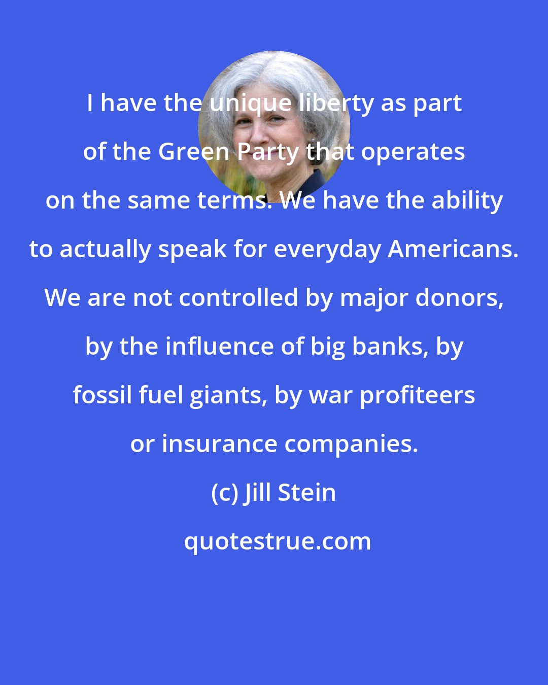 Jill Stein: I have the unique liberty as part of the Green Party that operates on the same terms. We have the ability to actually speak for everyday Americans. We are not controlled by major donors, by the influence of big banks, by fossil fuel giants, by war profiteers or insurance companies.