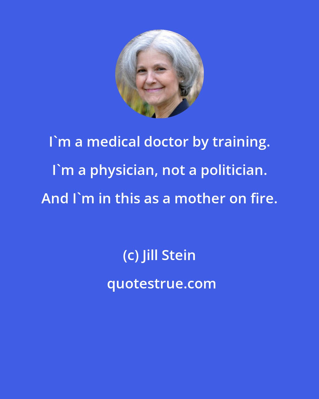 Jill Stein: I'm a medical doctor by training. I'm a physician, not a politician. And I'm in this as a mother on fire.