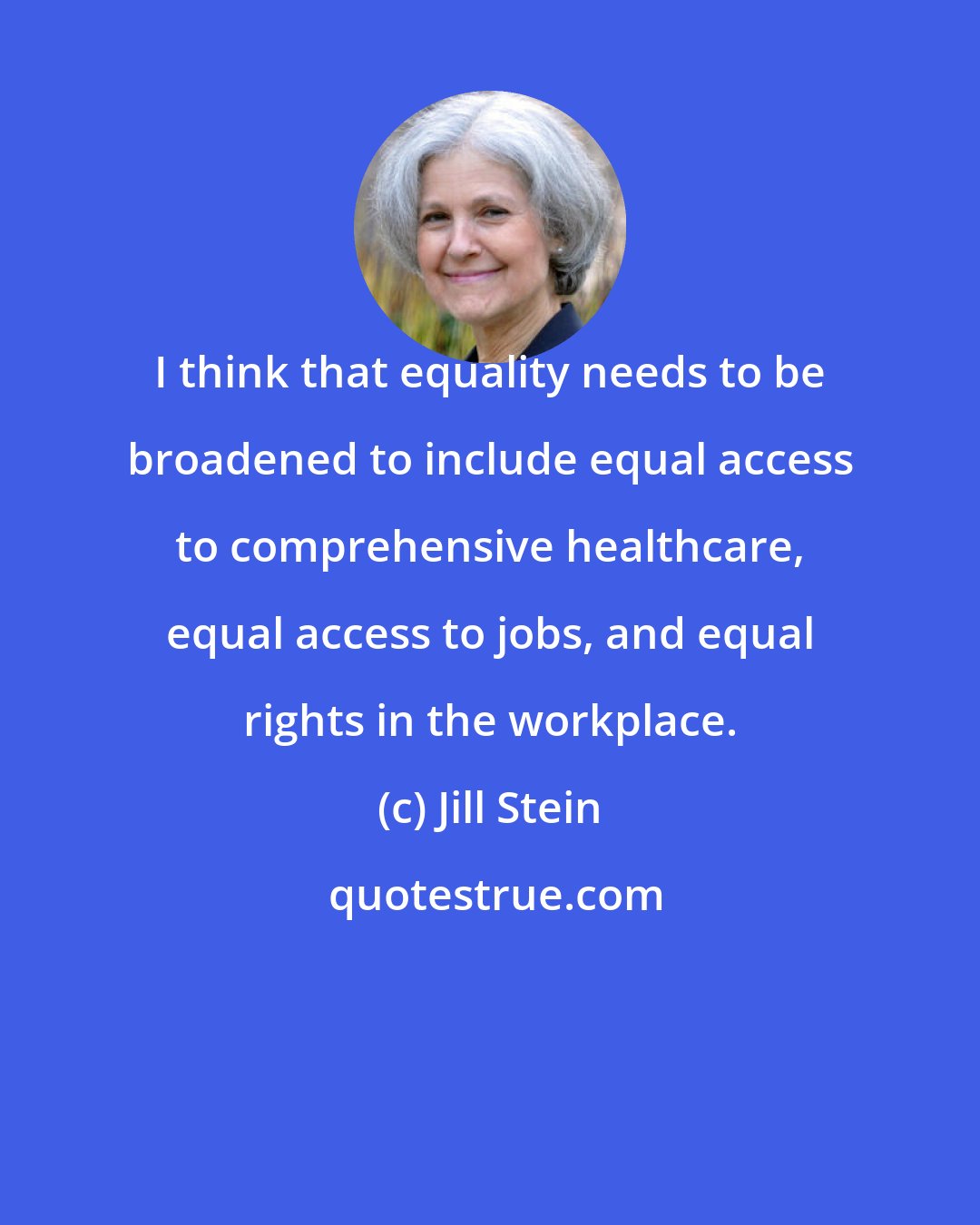 Jill Stein: I think that equality needs to be broadened to include equal access to comprehensive healthcare, equal access to jobs, and equal rights in the workplace.