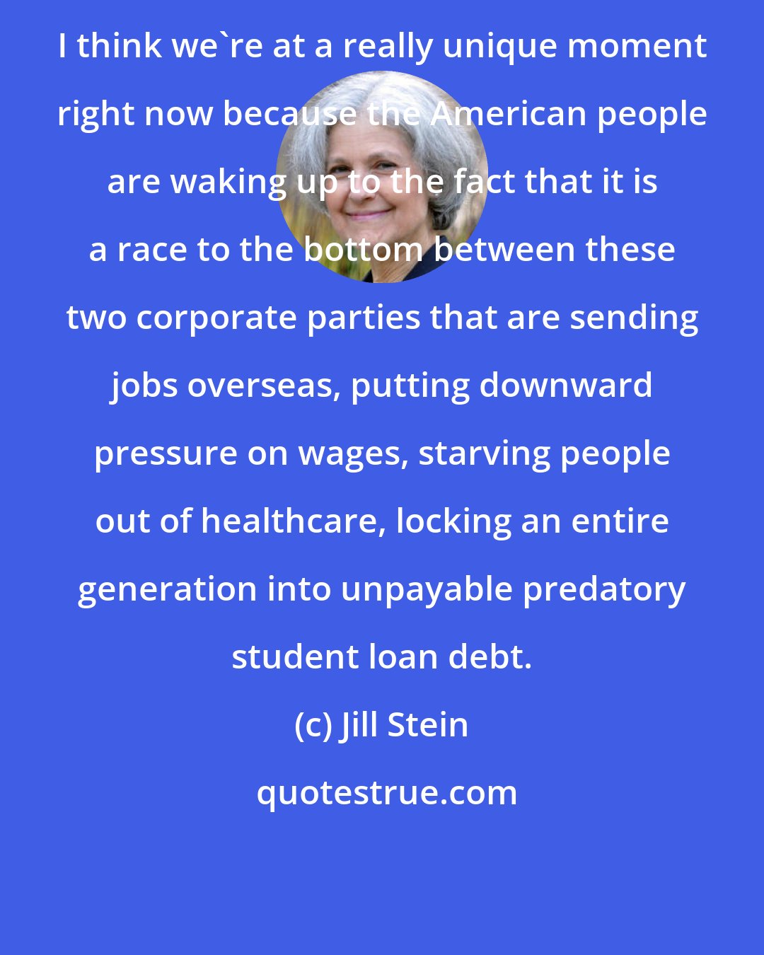 Jill Stein: I think we're at a really unique moment right now because the American people are waking up to the fact that it is a race to the bottom between these two corporate parties that are sending jobs overseas, putting downward pressure on wages, starving people out of healthcare, locking an entire generation into unpayable predatory student loan debt.