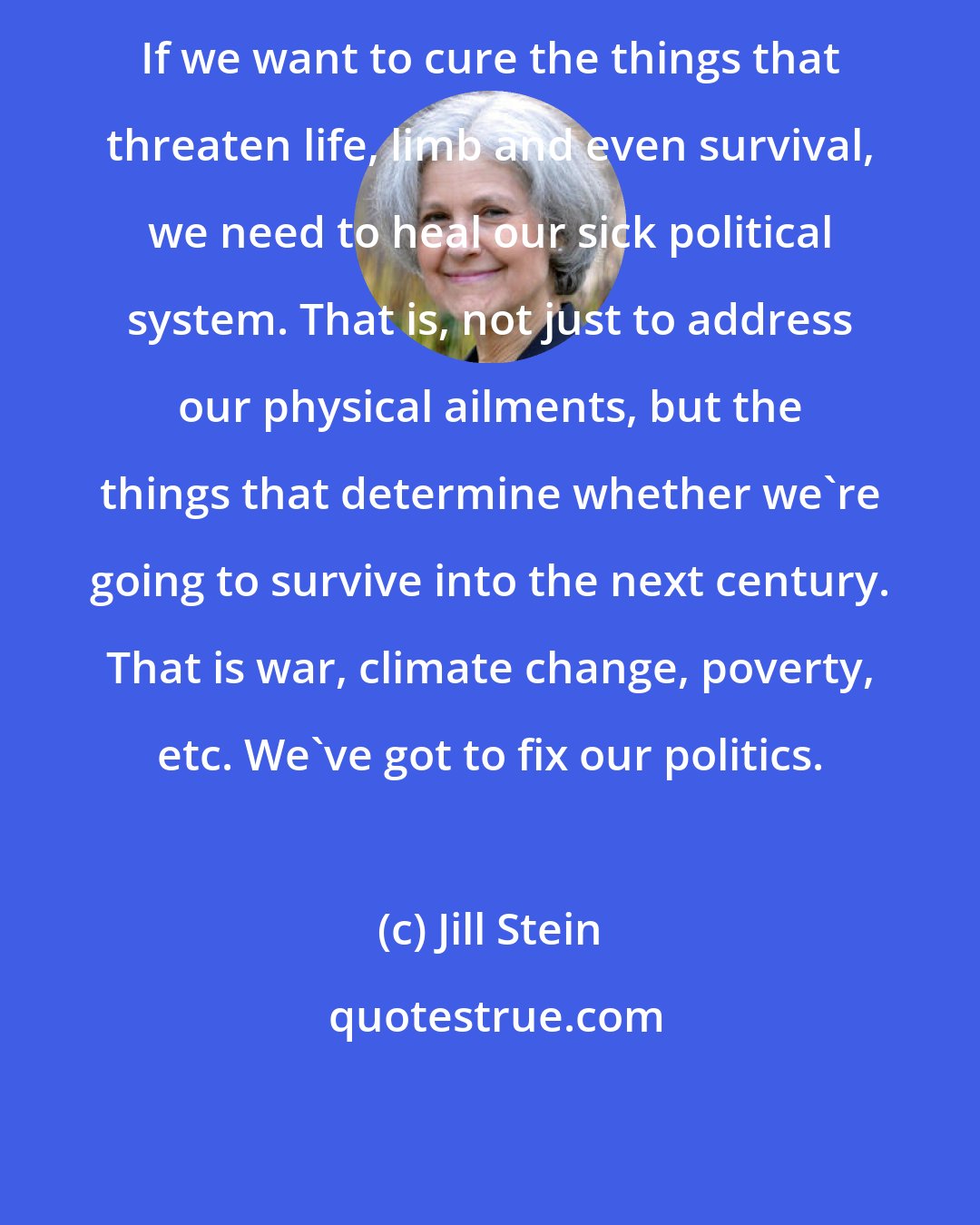 Jill Stein: If we want to cure the things that threaten life, limb and even survival, we need to heal our sick political system. That is, not just to address our physical ailments, but the things that determine whether we're going to survive into the next century. That is war, climate change, poverty, etc. We've got to fix our politics.