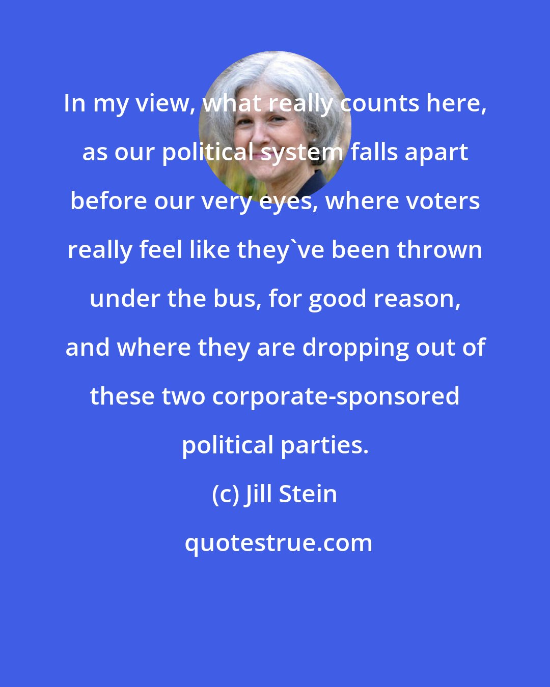 Jill Stein: In my view, what really counts here, as our political system falls apart before our very eyes, where voters really feel like they've been thrown under the bus, for good reason, and where they are dropping out of these two corporate-sponsored political parties.