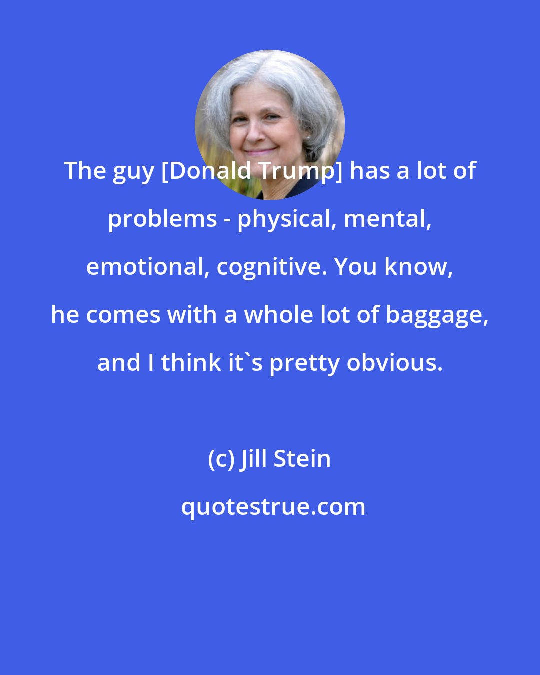 Jill Stein: The guy [Donald Trump] has a lot of problems - physical, mental, emotional, cognitive. You know, he comes with a whole lot of baggage, and I think it's pretty obvious.