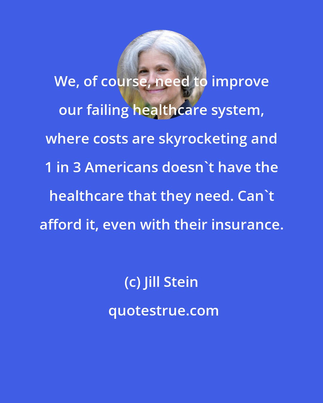 Jill Stein: We, of course, need to improve our failing healthcare system, where costs are skyrocketing and 1 in 3 Americans doesn't have the healthcare that they need. Can't afford it, even with their insurance.