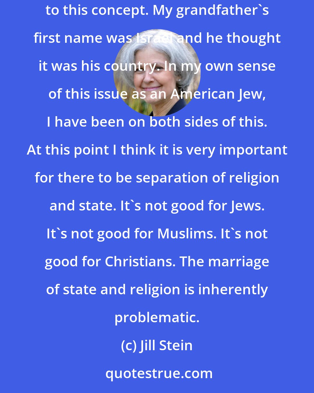 Jill Stein: Growing up after the Second World War in a Jewish family, I really understand that, and have members of my family who are very committed to this concept. My grandfather's first name was Israel and he thought it was his country. In my own sense of this issue as an American Jew, I have been on both sides of this. At this point I think it is very important for there to be separation of religion and state. It's not good for Jews. It's not good for Muslims. It's not good for Christians. The marriage of state and religion is inherently problematic.