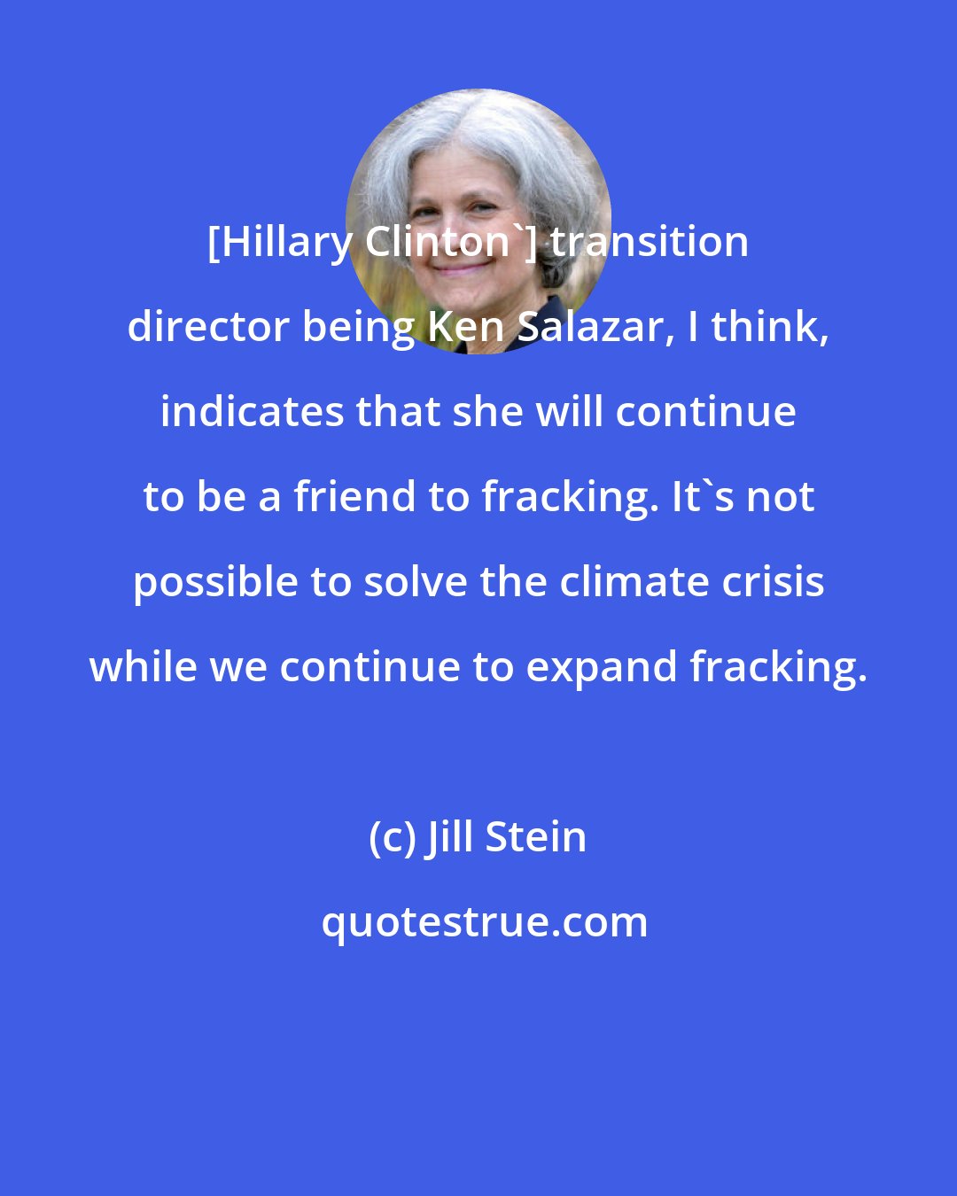 Jill Stein: [Hillary Clinton'] transition director being Ken Salazar, I think, indicates that she will continue to be a friend to fracking. It's not possible to solve the climate crisis while we continue to expand fracking.