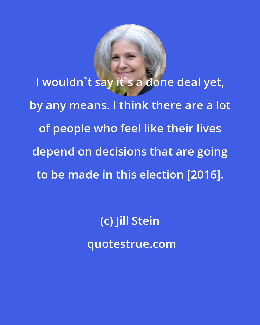 Jill Stein: I wouldn't say it's a done deal yet, by any means. I think there are a lot of people who feel like their lives depend on decisions that are going to be made in this election [2016].