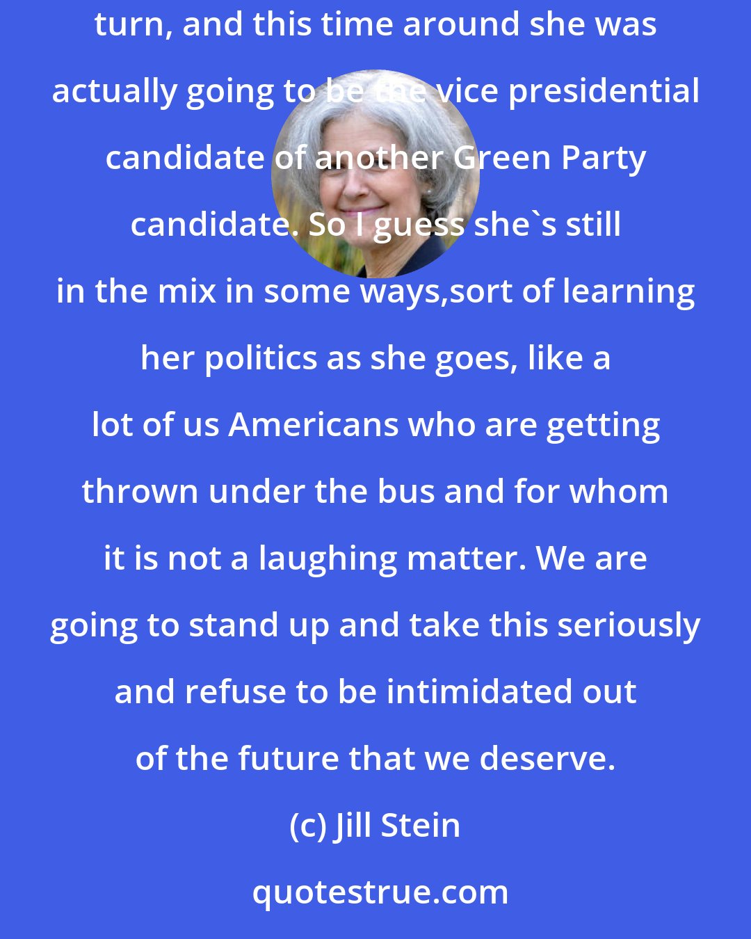 Jill Stein: It was a very interesting experience. You know, I don't think words could do it justice. Roseanne [Barr] is a comedian, a laugh a minute at every turn, and this time around she was actually going to be the vice presidential candidate of another Green Party candidate. So I guess she's still in the mix in some ways,sort of learning her politics as she goes, like a lot of us Americans who are getting thrown under the bus and for whom it is not a laughing matter. We are going to stand up and take this seriously and refuse to be intimidated out of the future that we deserve.