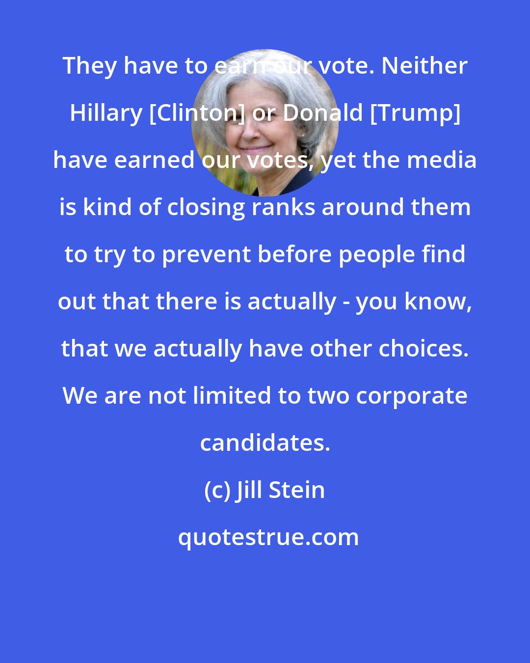 Jill Stein: They have to earn our vote. Neither Hillary [Clinton] or Donald [Trump] have earned our votes, yet the media is kind of closing ranks around them to try to prevent before people find out that there is actually - you know, that we actually have other choices. We are not limited to two corporate candidates.