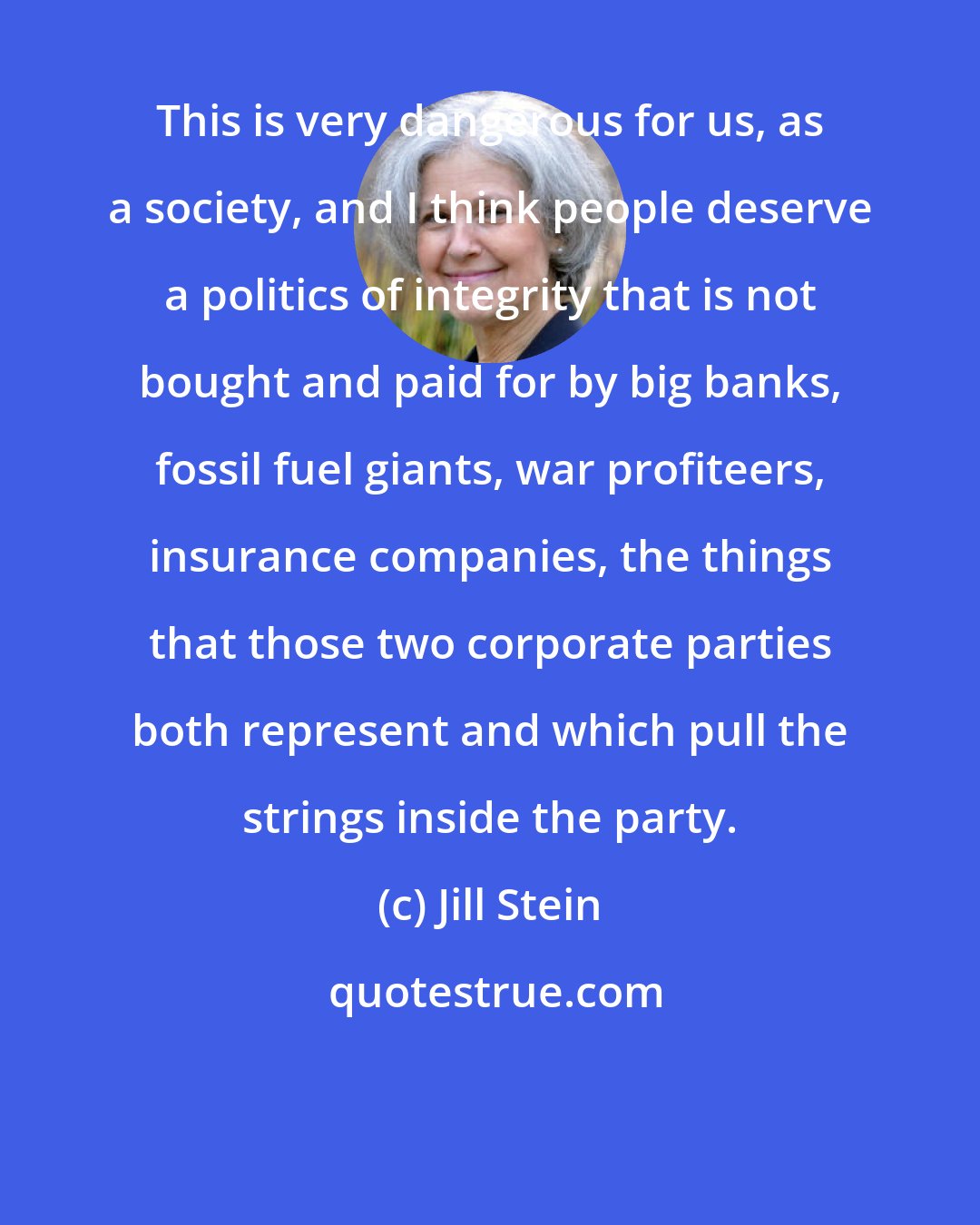 Jill Stein: This is very dangerous for us, as a society, and I think people deserve a politics of integrity that is not bought and paid for by big banks, fossil fuel giants, war profiteers, insurance companies, the things that those two corporate parties both represent and which pull the strings inside the party.