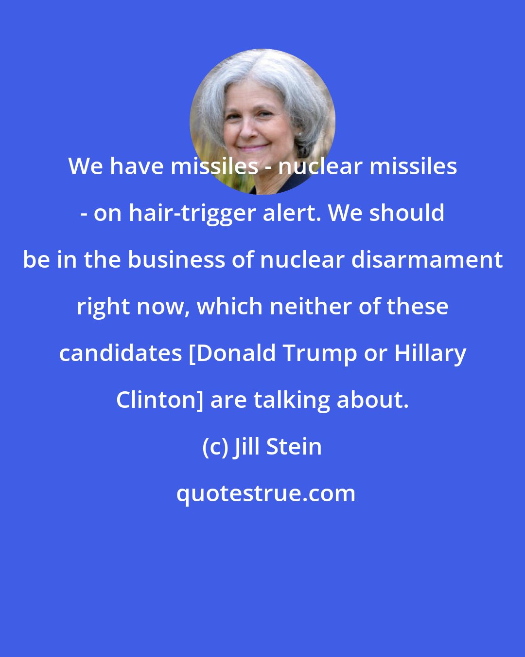 Jill Stein: We have missiles - nuclear missiles - on hair-trigger alert. We should be in the business of nuclear disarmament right now, which neither of these candidates [Donald Trump or Hillary Clinton] are talking about.