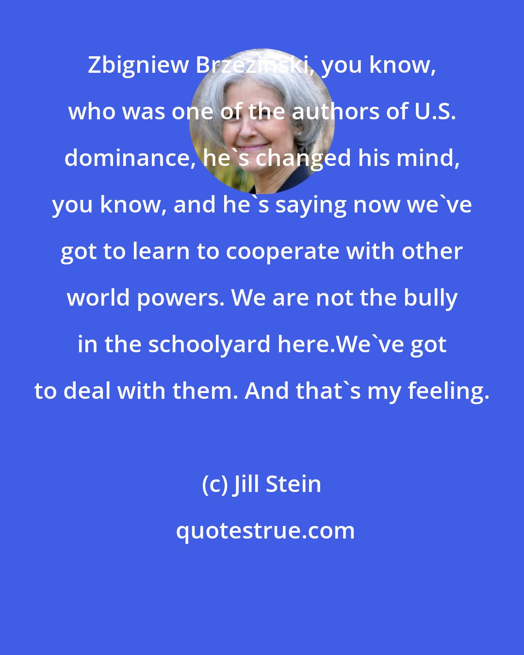 Jill Stein: Zbigniew Brzezinski, you know, who was one of the authors of U.S. dominance, he's changed his mind, you know, and he's saying now we've got to learn to cooperate with other world powers. We are not the bully in the schoolyard here.We've got to deal with them. And that's my feeling.