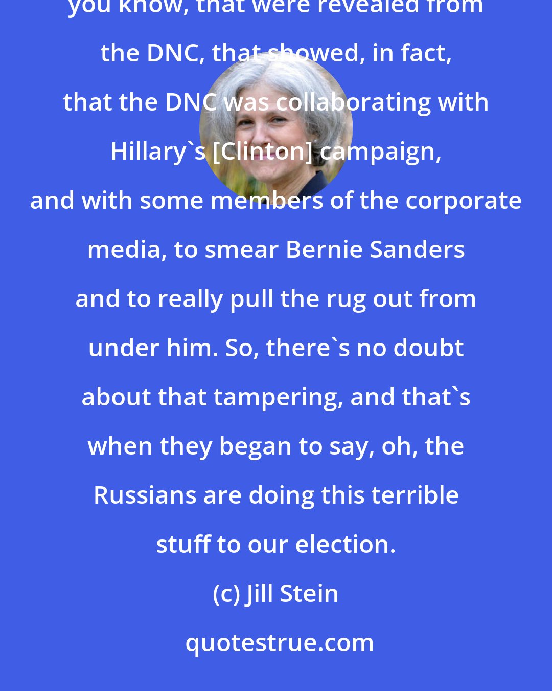 Jill Stein: On the other hand, there was hard evidence of real tampering in the election, and that was the email, you know, that were revealed from the DNC, that showed, in fact, that the DNC was collaborating with Hillary's [Clinton] campaign, and with some members of the corporate media, to smear Bernie Sanders and to really pull the rug out from under him. So, there's no doubt about that tampering, and that's when they began to say, oh, the Russians are doing this terrible stuff to our election.