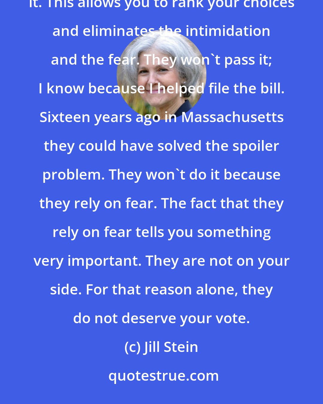 Jill Stein: Remember, we could solve this in a heartbeat with ranked-choice voting. The Democrats won't pass it. This allows you to rank your choices and eliminates the intimidation and the fear. They won't pass it; I know because I helped file the bill. Sixteen years ago in Massachusetts they could have solved the spoiler problem. They won't do it because they rely on fear. The fact that they rely on fear tells you something very important. They are not on your side. For that reason alone, they do not deserve your vote.