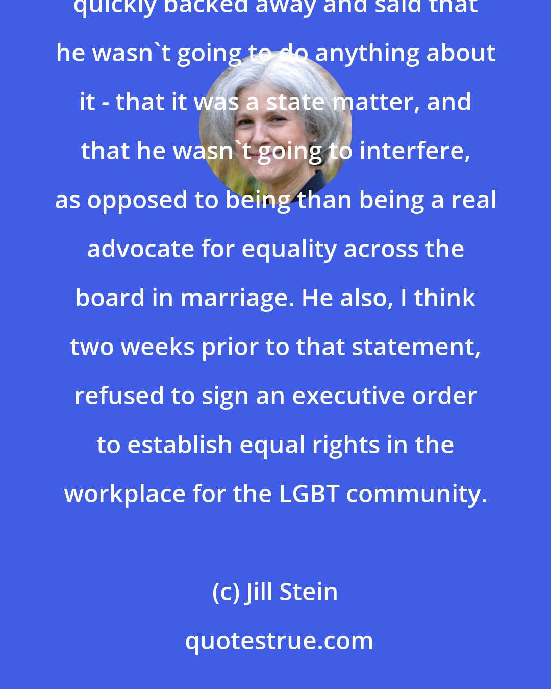 Jill Stein: While the President [Barack Obama] did a good thing when he said he personally supported equal marriage, he then quickly backed away and said that he wasn't going to do anything about it - that it was a state matter, and that he wasn't going to interfere, as opposed to being than being a real advocate for equality across the board in marriage. He also, I think two weeks prior to that statement, refused to sign an executive order to establish equal rights in the workplace for the LGBT community.