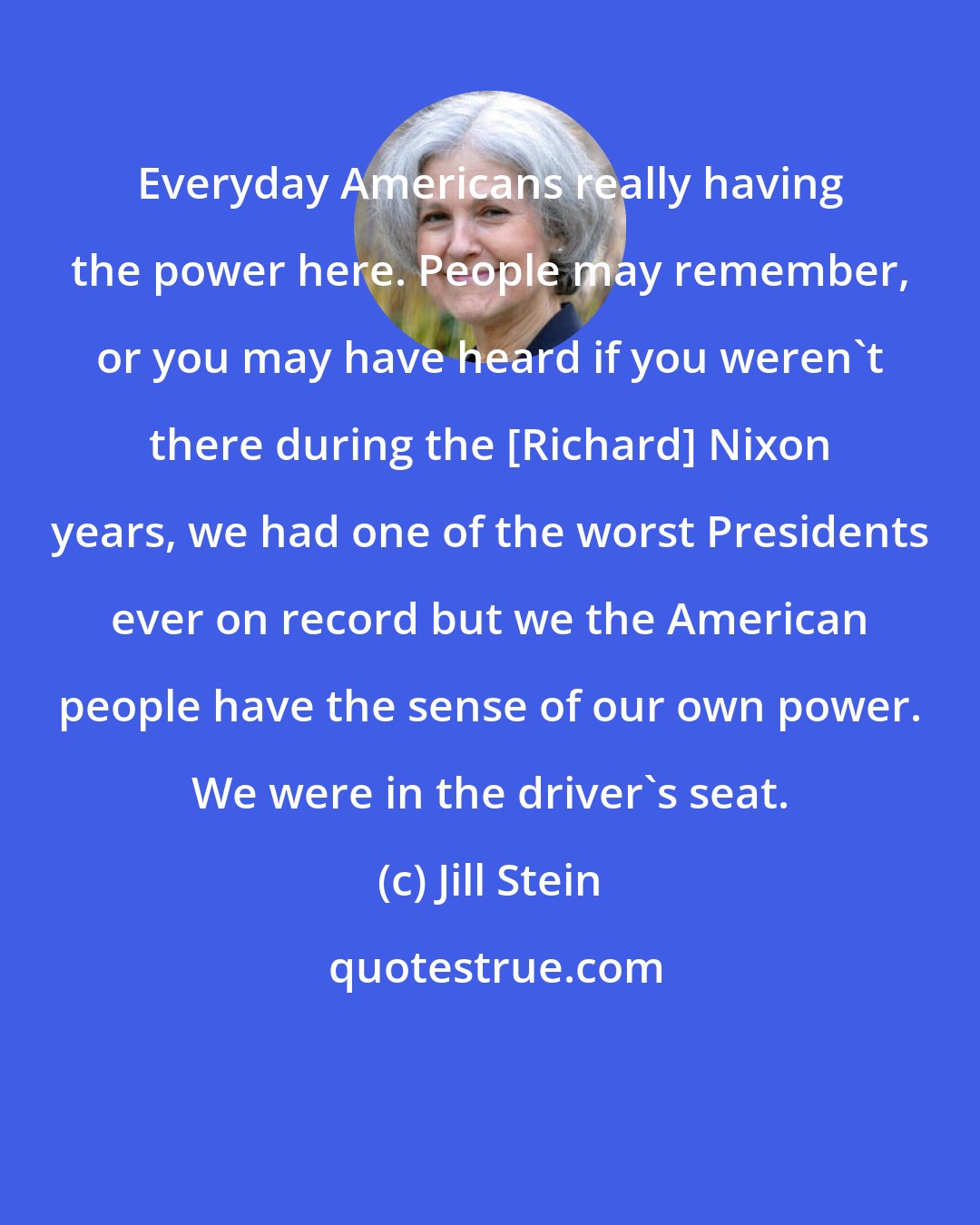 Jill Stein: Everyday Americans really having the power here. People may remember, or you may have heard if you weren't there during the [Richard] Nixon years, we had one of the worst Presidents ever on record but we the American people have the sense of our own power. We were in the driver's seat.