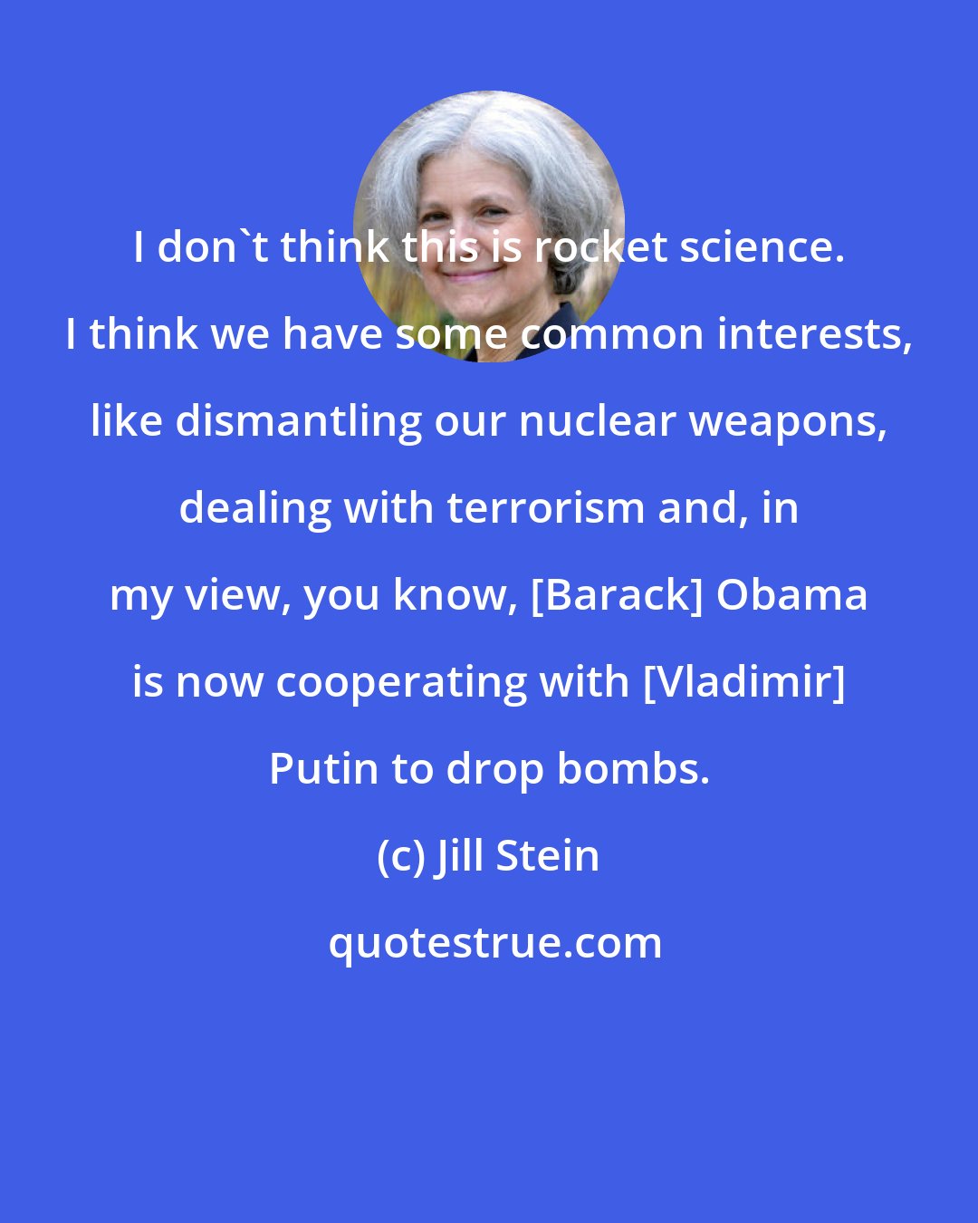 Jill Stein: I don't think this is rocket science. I think we have some common interests, like dismantling our nuclear weapons, dealing with terrorism and, in my view, you know, [Barack] Obama is now cooperating with [Vladimir] Putin to drop bombs.