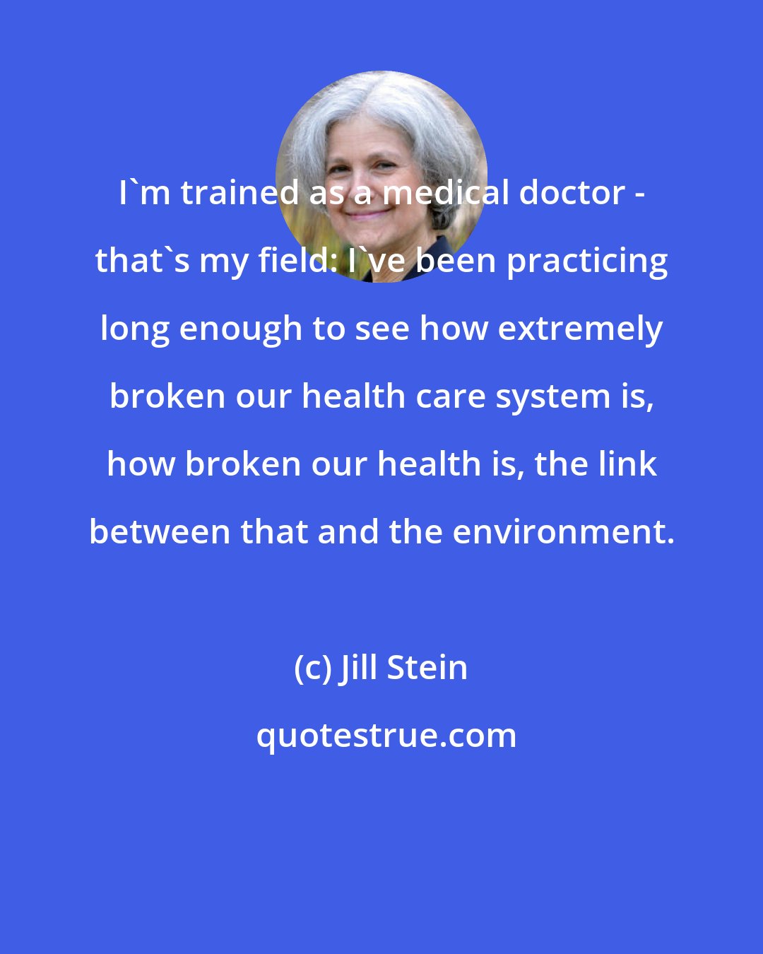 Jill Stein: I'm trained as a medical doctor - that's my field: I've been practicing long enough to see how extremely broken our health care system is, how broken our health is, the link between that and the environment.