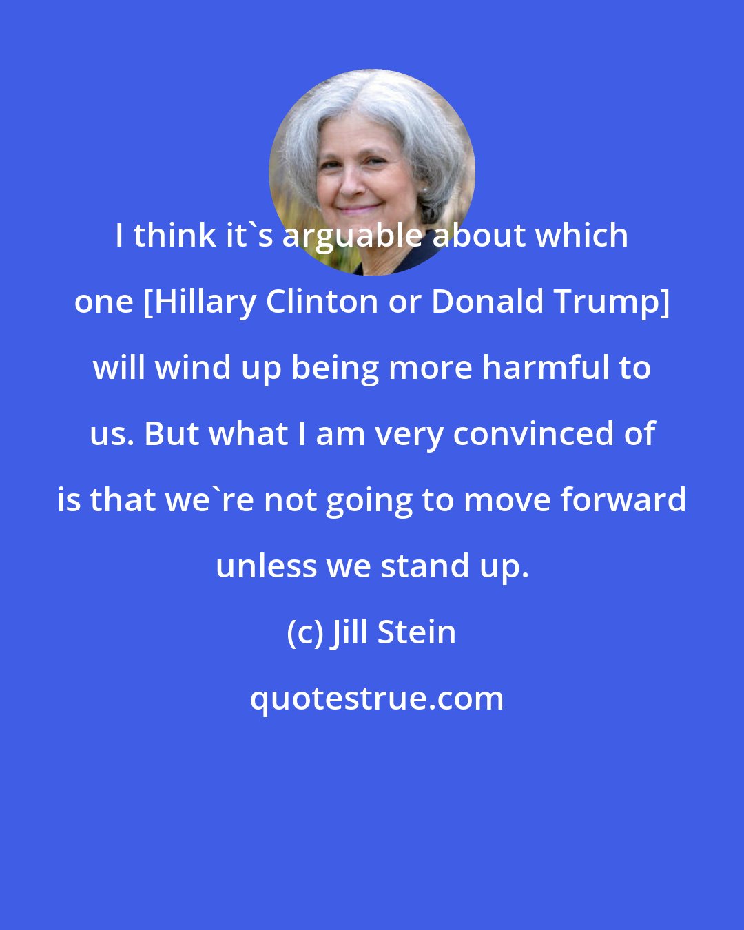 Jill Stein: I think it's arguable about which one [Hillary Clinton or Donald Trump] will wind up being more harmful to us. But what I am very convinced of is that we're not going to move forward unless we stand up.