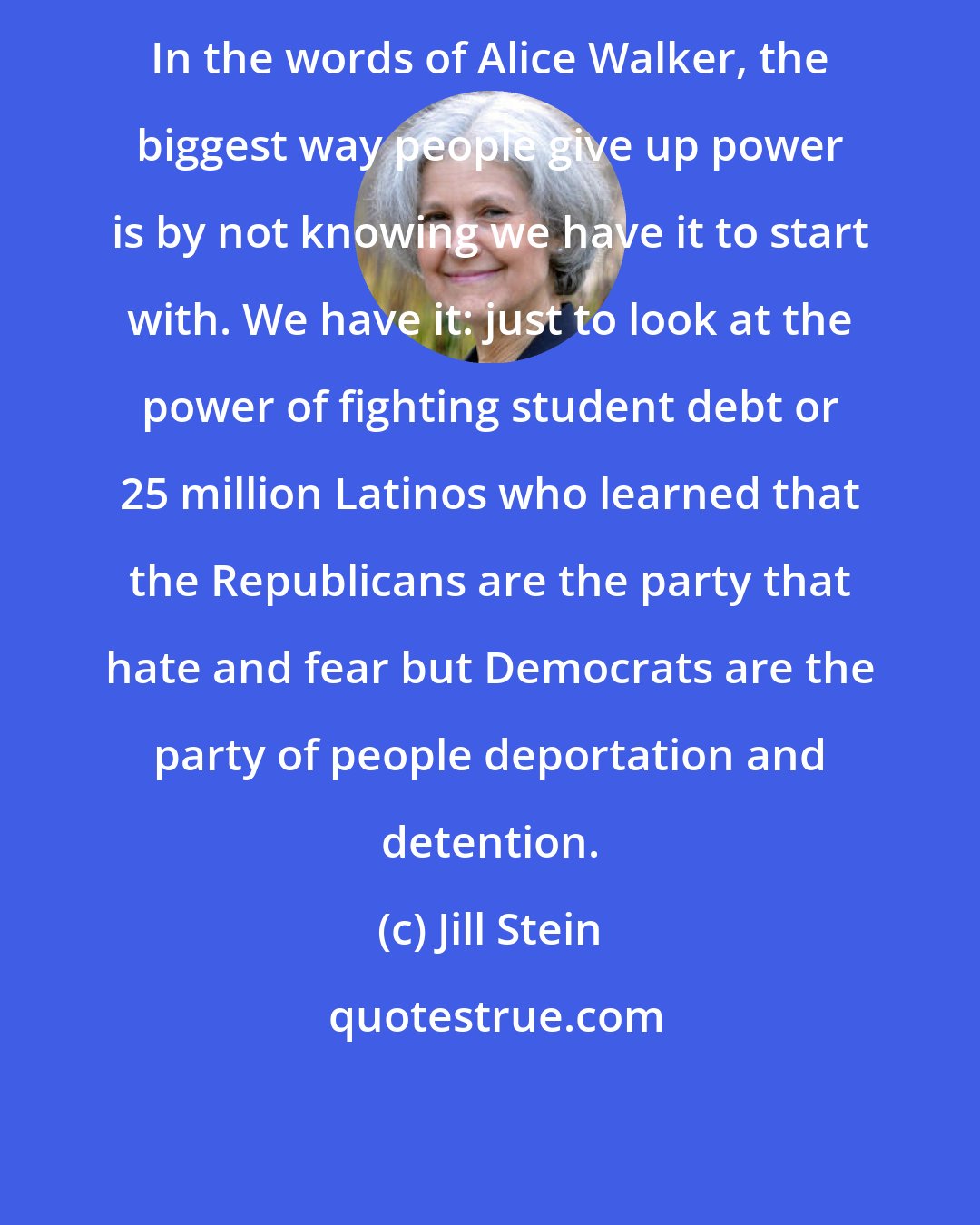 Jill Stein: In the words of Alice Walker, the biggest way people give up power is by not knowing we have it to start with. We have it: just to look at the power of fighting student debt or 25 million Latinos who learned that the Republicans are the party that hate and fear but Democrats are the party of people deportation and detention.