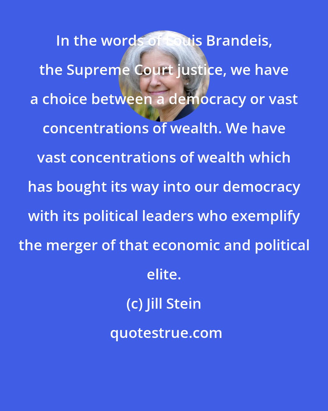 Jill Stein: In the words of Louis Brandeis, the Supreme Court justice, we have a choice between a democracy or vast concentrations of wealth. We have vast concentrations of wealth which has bought its way into our democracy with its political leaders who exemplify the merger of that economic and political elite.