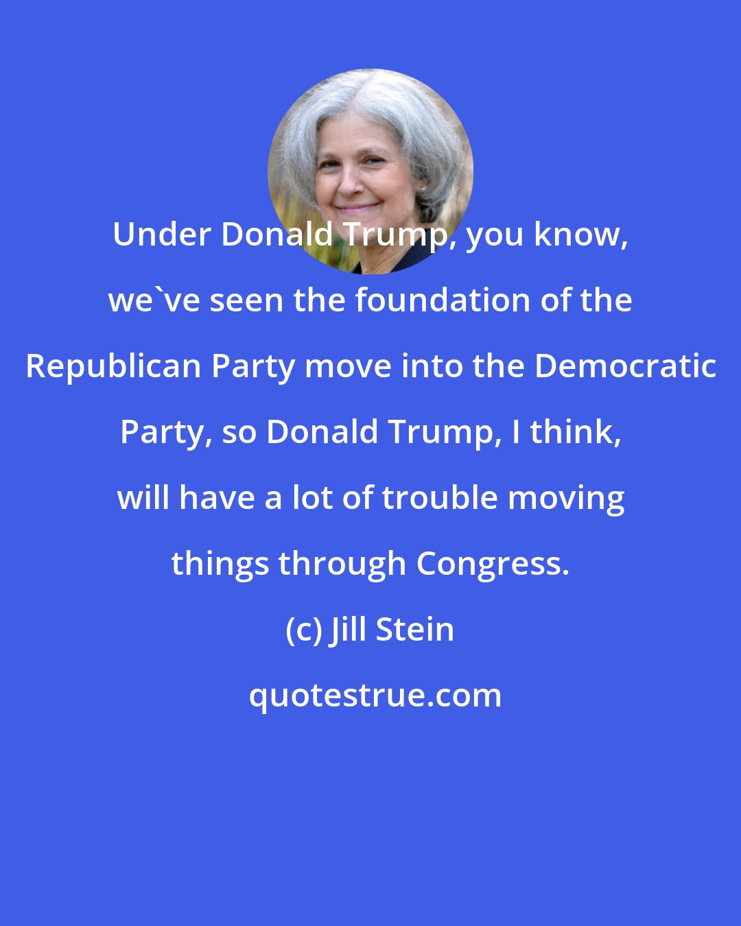 Jill Stein: Under Donald Trump, you know, we've seen the foundation of the Republican Party move into the Democratic Party, so Donald Trump, I think, will have a lot of trouble moving things through Congress.